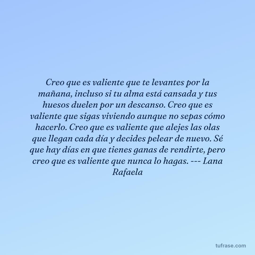 Creo que es valiente que te levantes por la mañana, incluso si tu alma está cansada y tus huesos duelen por un descanso. Creo que es valiente que sigas viviendo aunque no sepas cómo hacerlo. Creo que es valiente que alejes las olas que llegan cada día y decides pelear de nuevo. Sé que hay días en que tienes ganas de rendirte, pero creo que es valiente que nunca lo hagas. --- Lana Rafaela