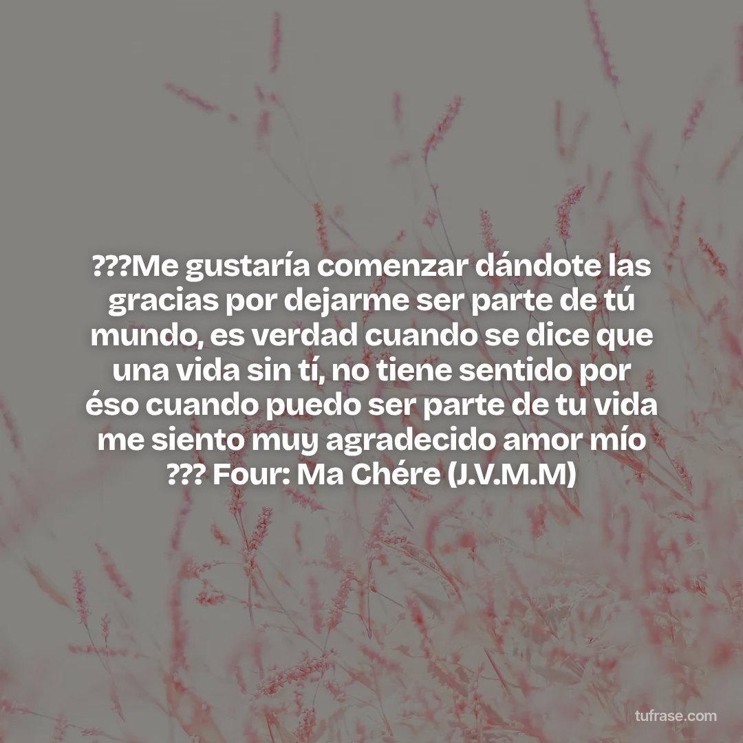 ???Me gustaría comenzar dándote las gracias por dejarme ser parte de tú mundo, es verdad cuando se dice que una vida sin tí, no tiene sentido por éso cuando puedo ser parte de tu vida me siento muy agradecido amor mío ??? Four: Ma Chére (J.V.M.M)