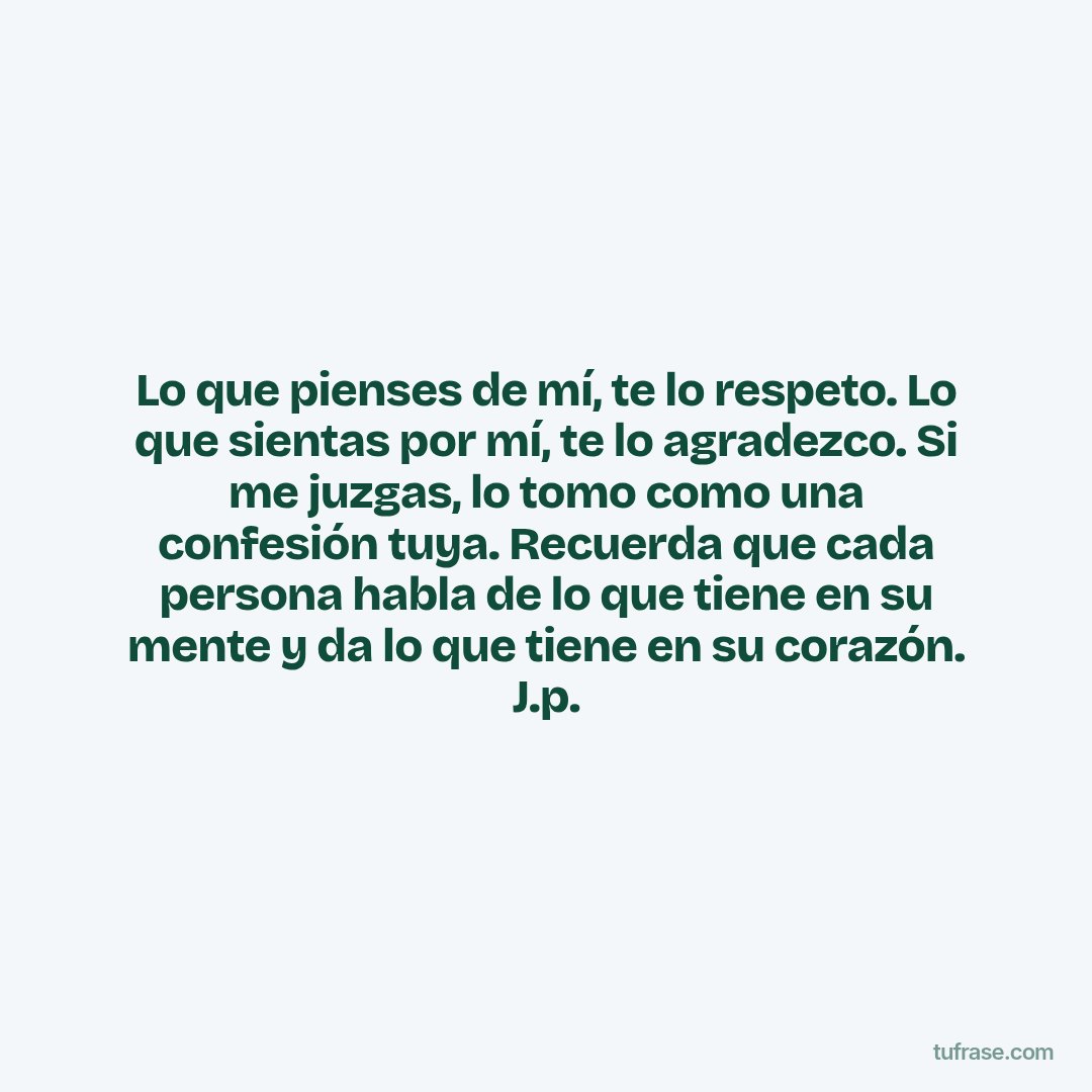 Lo que pienses de mí, te lo respeto. Lo que sientas por mí, te lo agradezco. Si me juzgas, lo tomo como una confesión tuya. Recuerda que cada persona habla de lo que tiene en su mente y da lo que tiene en su corazón. J.p.