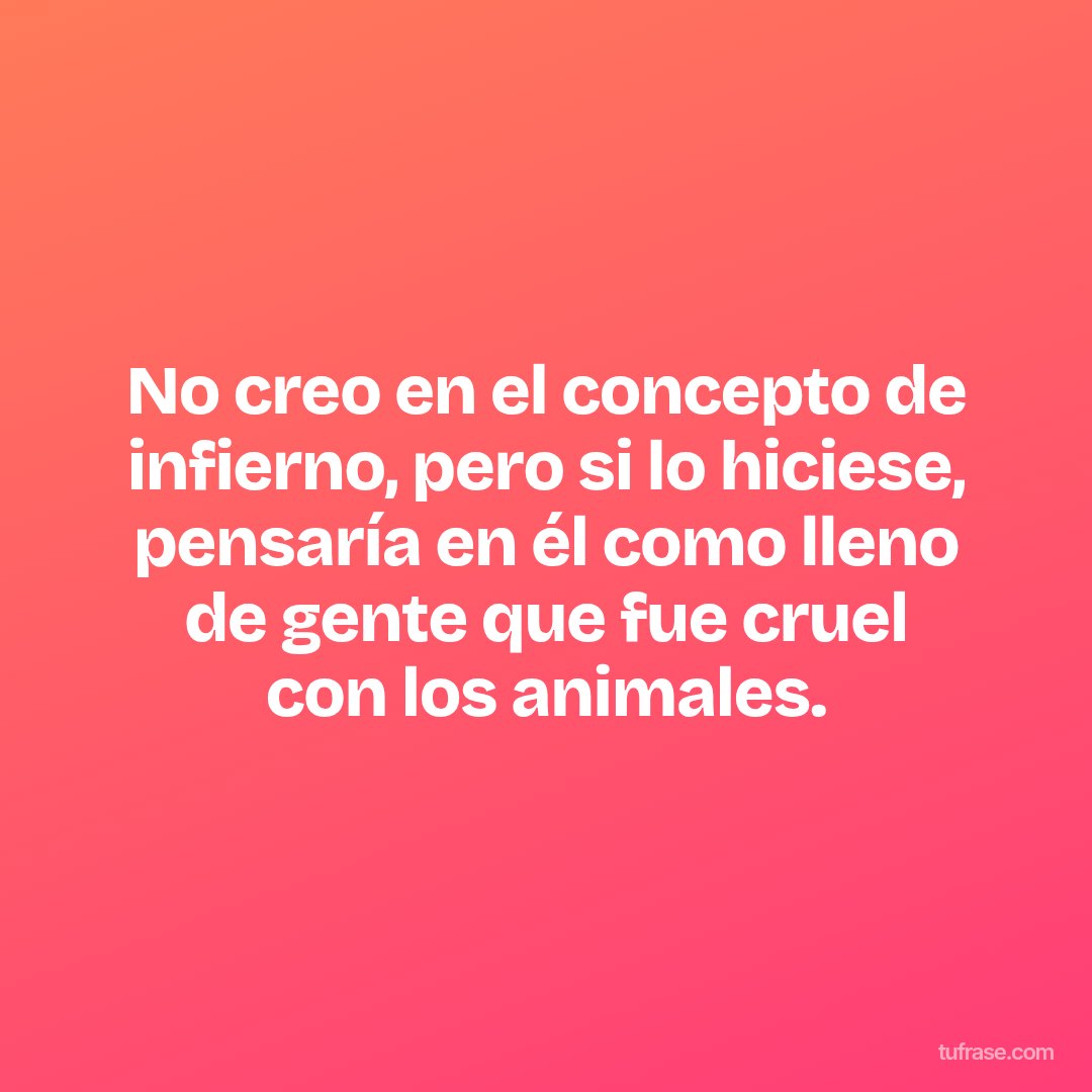 No creo en el concepto de infierno, pero si lo hiciese, pensaría en él como lleno de gente que fue cruel con los animales.