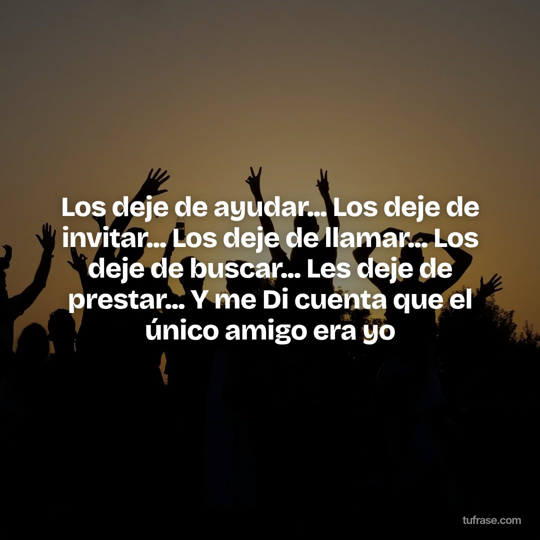 Los deje de ayudar... Los deje de invitar... Los deje de llamar... Los deje de buscar... Les deje de prestar... Y me Di cuenta que el único amigo era yo