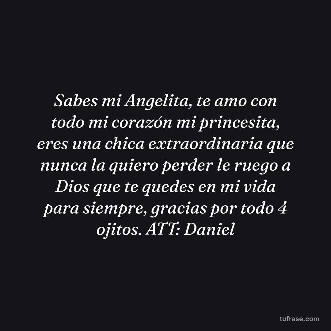 Sabes mi Angelita, te amo con todo mi corazón mi princesita, eres una chica extraordinaria que nunca la quiero perder le ruego a Dios que te quedes en mi vida para siempre, gracias por todo 4 ojitos. ATT: Daniel