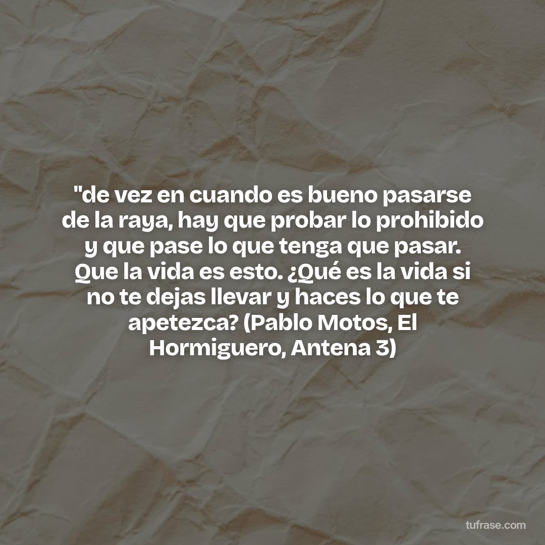 "de vez en cuando es bueno pasarse de la raya, hay que probar lo prohibido y que pase lo que tenga que pasar. Que la vida es esto. ¿Qué es la vida si no te dejas llevar y haces lo que te apetezca? (Pablo Motos, El Hormiguero, Antena 3)