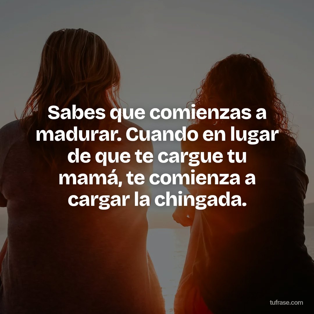 Sabes que comienzas a madurar. Cuando en lugar de que te cargue tu mamá, te comienza a cargar la chingada.
