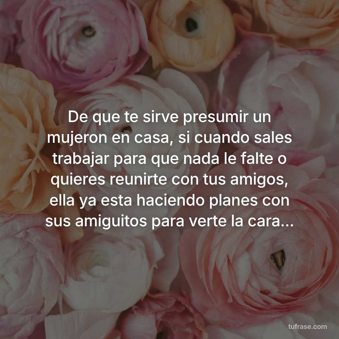 De que te sirve presumir un mujeron en casa, si cuando sales trabajar para que nada le falte o quieres reunirte con tus amigos, ella ya esta haciendo planes con sus amiguitos para verte la cara...