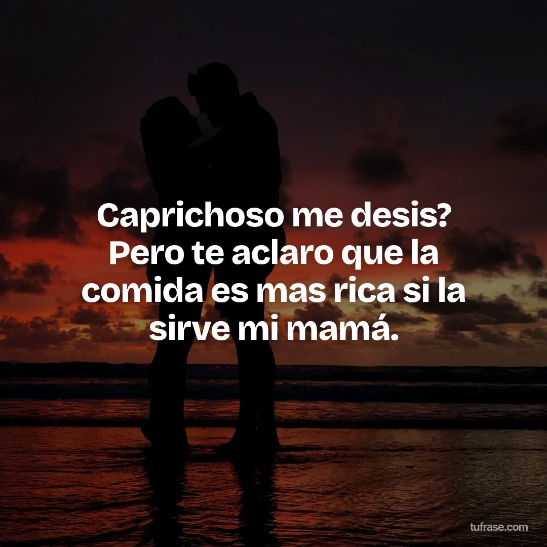 Caprichoso me desis? Pero te aclaro que la comida es mas rica si la sirve mi mamá.