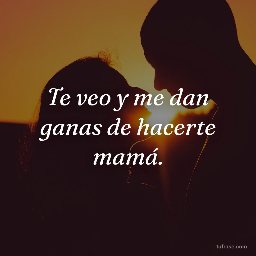 Te veo y me dan ganas de hacerte mamá.