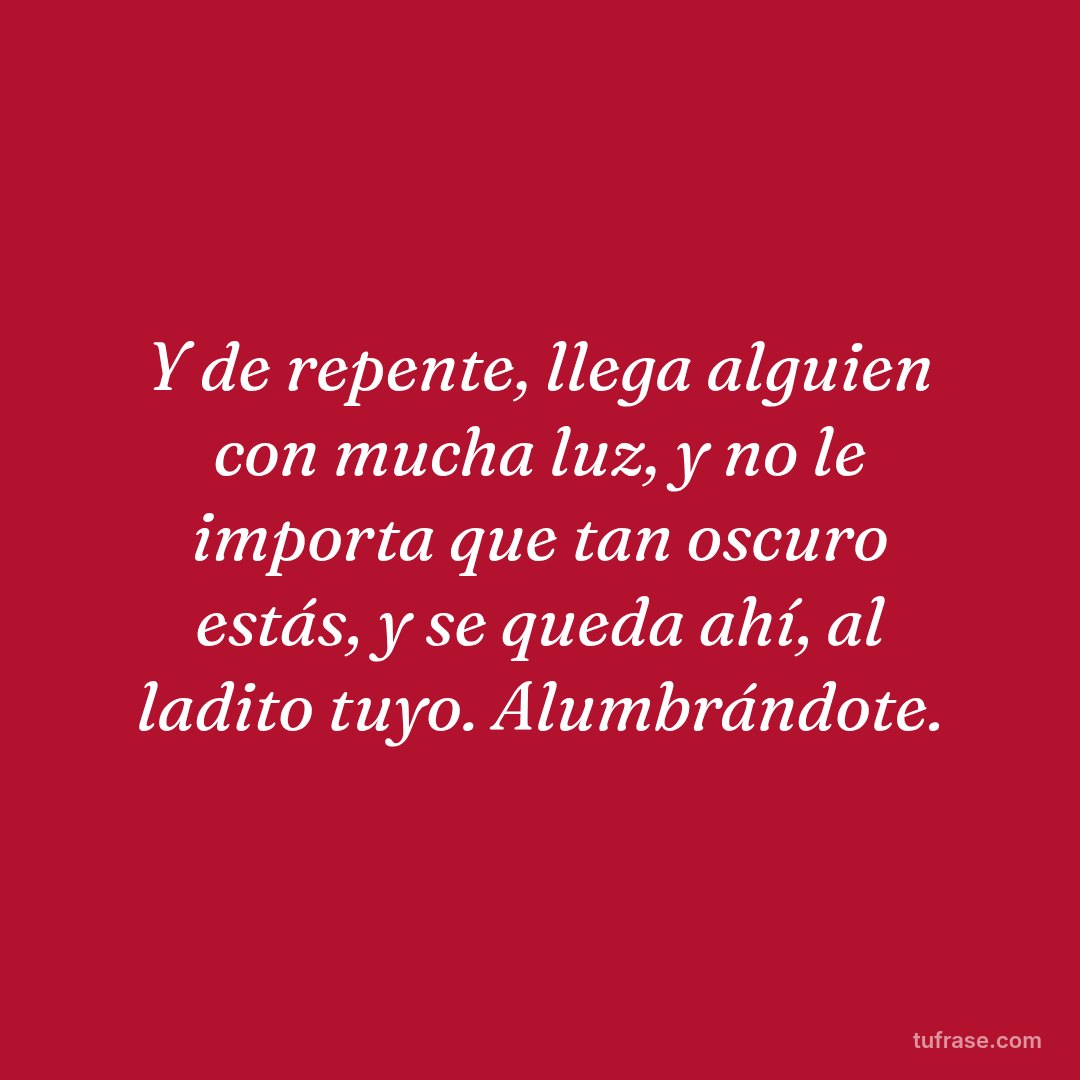 Y de repente, llega alguien con mucha luz, y no le importa que tan oscuro estás, y se queda ahí, al ladito tuyo. Alumbrándote.