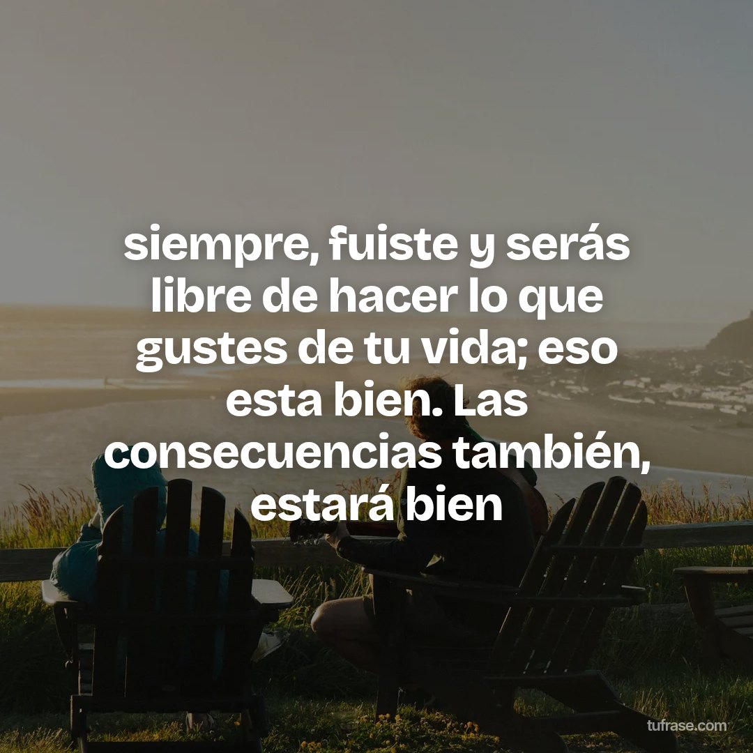 siempre, fuiste y serás libre de hacer lo que gustes de tu vida; eso esta bien. Las consecuencias también, estará bien