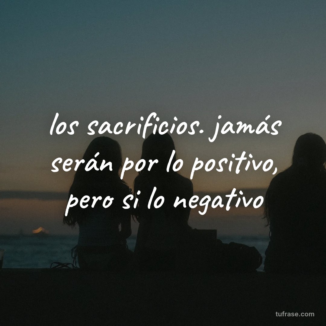 los sacrificios. jamás serán por lo positivo, pero si lo negativo