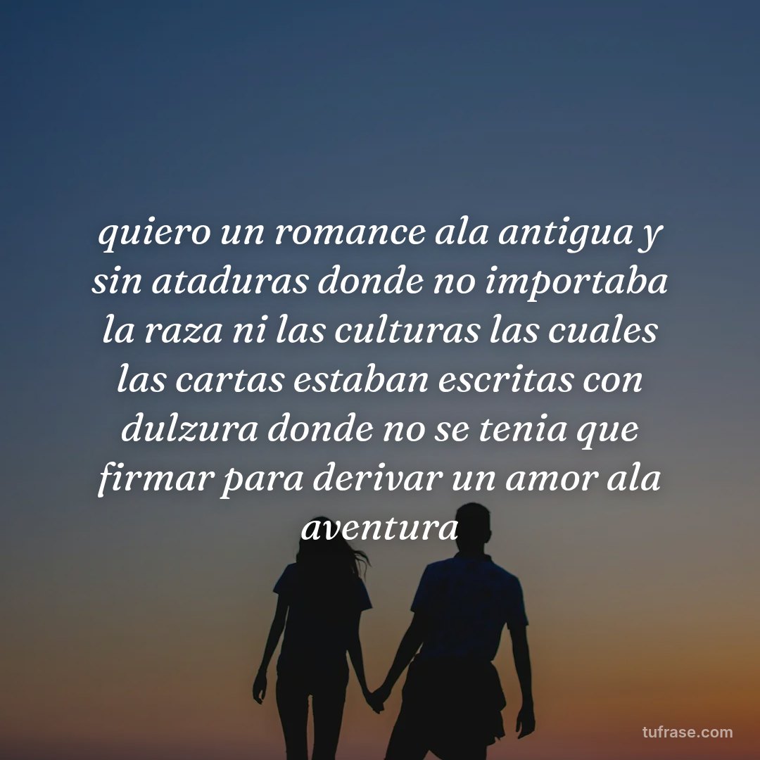 quiero un romance ala antigua y sin ataduras donde no importaba la raza ni las culturas las cuales las cartas estaban escritas con dulzura donde no se tenia que firmar para derivar un amor ala aventura