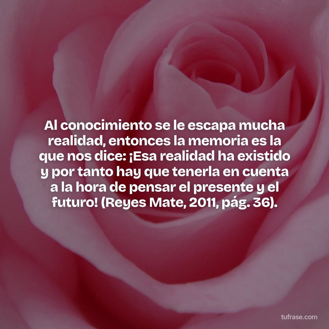 Al conocimiento se le escapa mucha realidad, entonces la memoria es la que nos dice: ¡Esa realidad ha existido y por tanto hay que tenerla en cuenta a la hora de pensar el presente y el futuro! (Reyes Mate, 2011, pág. 36).