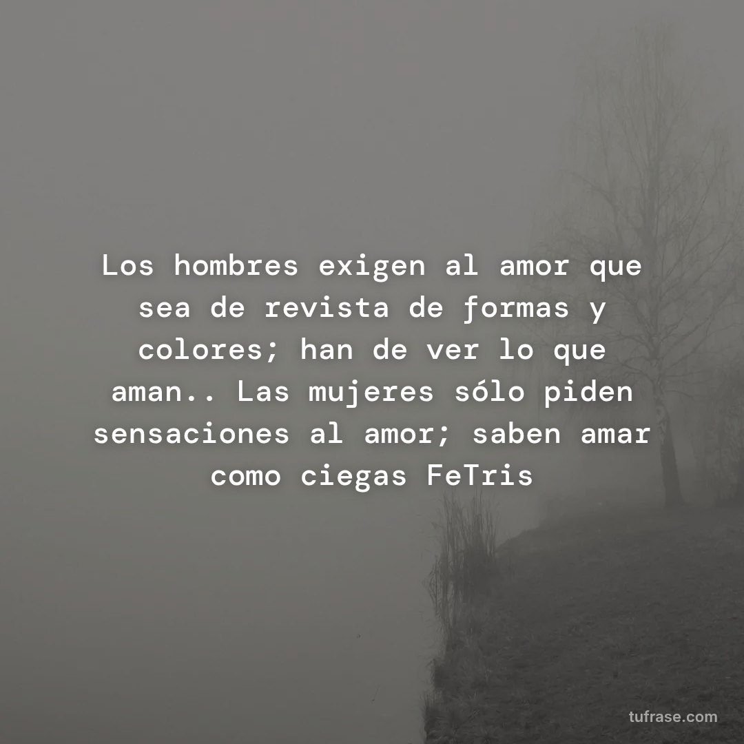 Los hombres exigen al amor que sea de revista de formas y colores; han de ver lo que aman.. Las mujeres sólo piden sensaciones al amor; saben amar como ciegas FeTris