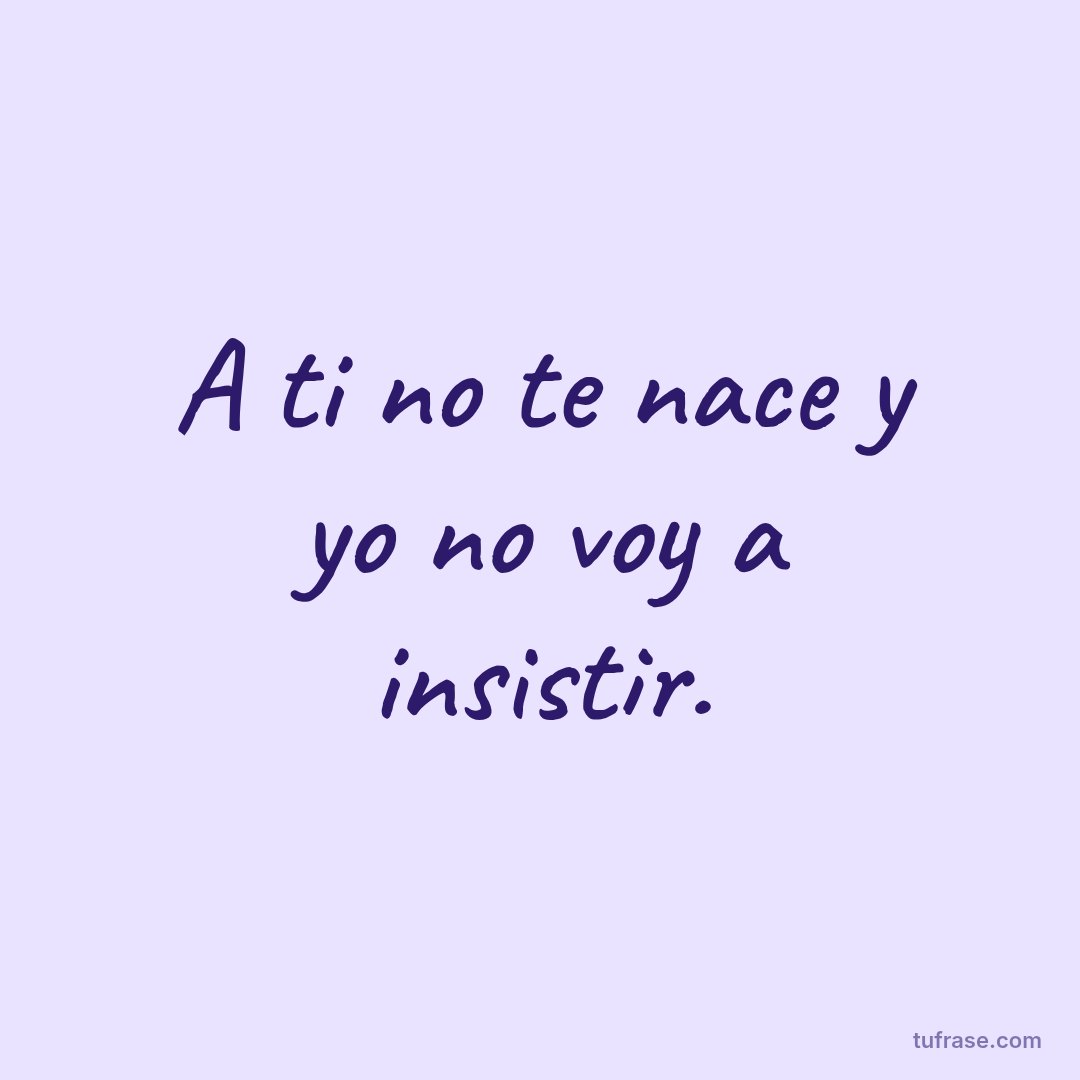A ti no te nace y yo no voy a insistir.
