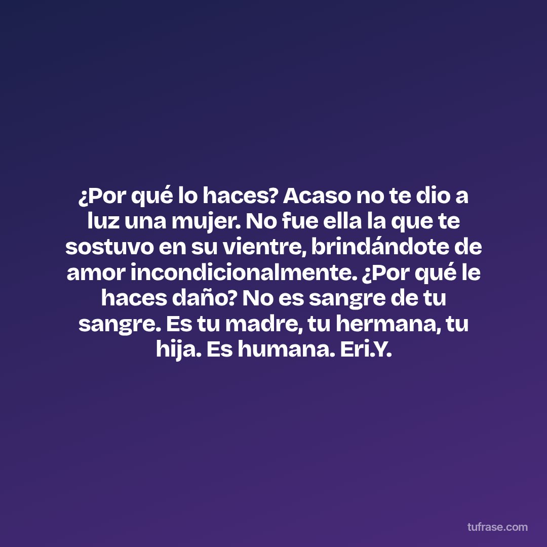 ¿Por qué lo haces? Acaso no te dio a luz una mujer. No fue ella la que te sostuvo en su vientre, brindándote de amor incondicionalmente. ¿Por qué le haces daño? No es sangre de tu sangre. Es tu madre, tu hermana, tu hija. Es humana. Eri.Y.