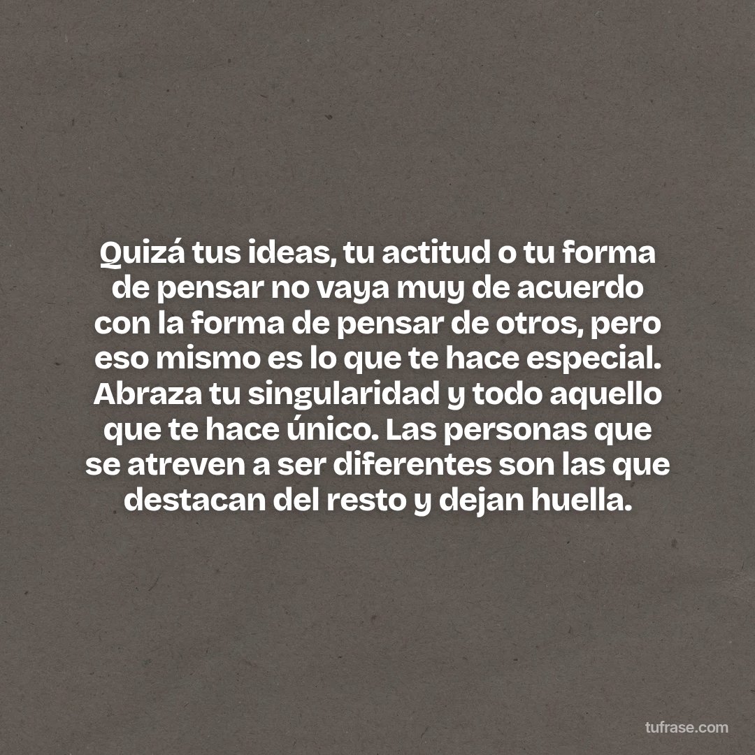Quizá tus ideas, tu actitud o tu forma de pensar no vaya muy de acuerdo con la forma de pensar de otros, pero eso mismo es lo que te hace especial. Abraza tu singularidad y todo aquello que te hace único. Las personas que se atreven a ser diferentes son las que destacan del resto y dejan huella.