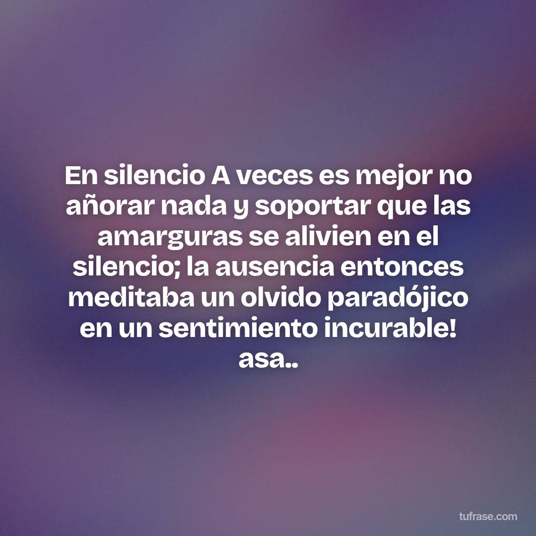 En silencio A veces es mejor no añorar nada y soportar que las amarguras se alivien en el silencio; la ausencia entonces meditaba un olvido paradójico en un sentimiento incurable! asa..
