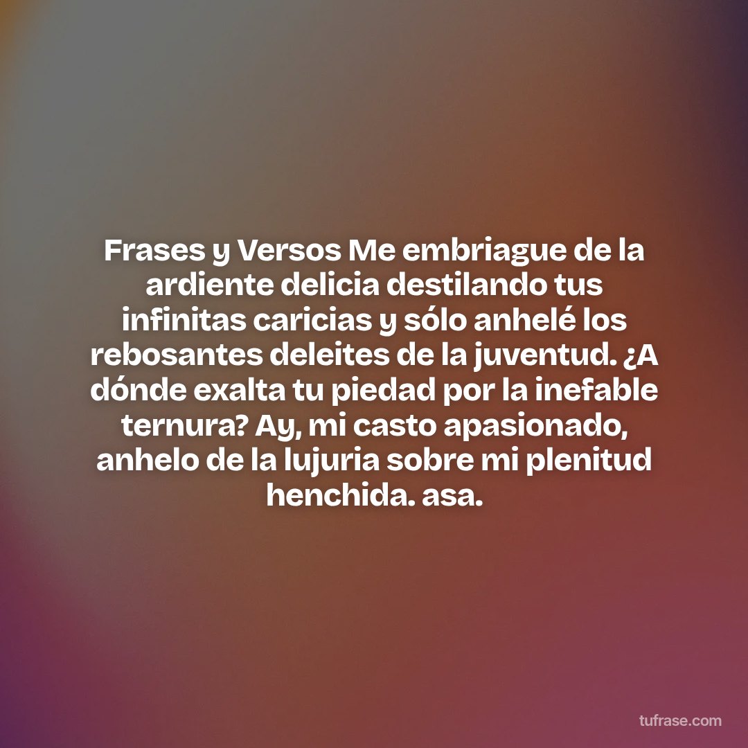 Frases y Versos Me embriague de la ardiente delicia destilando tus infinitas caricias y sólo anhelé los rebosantes deleites de la juventud. ¿A dónde exalta tu piedad por la inefable ternura? Ay, mi casto apasionado, anhelo de la lujuria sobre mi plenitud henchida. asa.