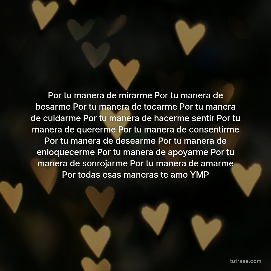 Por tu manera de mirarme Por tu manera de besarme Por tu manera de tocarme Por tu manera de cuidarme Por tu manera de hacerme sentir Por tu manera de quererme Por tu manera de consentirme Por tu manera de desearme Por tu manera de enloquecerme Por tu manera de apoyarme Por tu manera de sonrojarme Por tu manera de amarme Por todas esas maneras te amo YMP