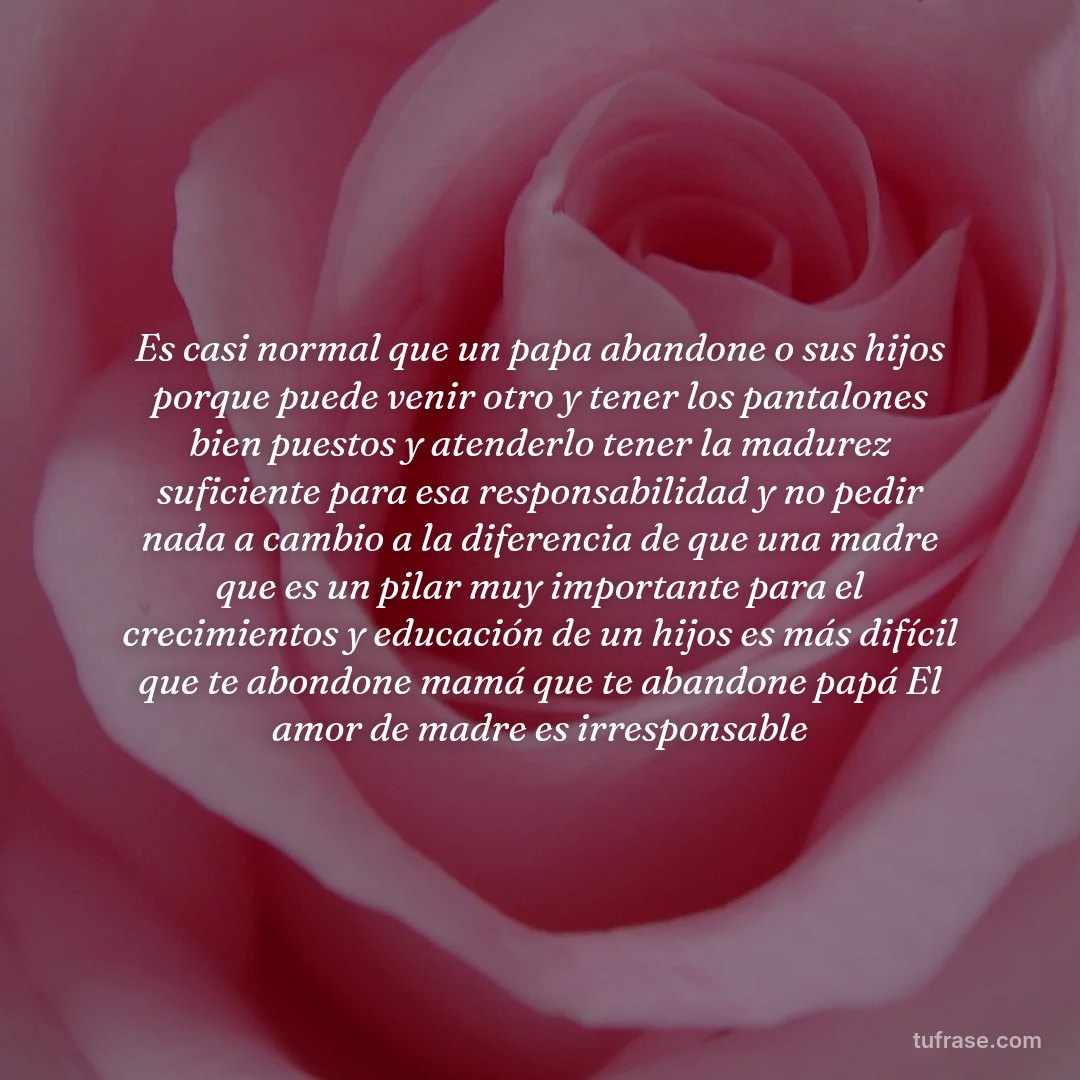 Es casi normal que un papa abandone o sus hijos porque puede venir otro y tener los pantalones bien puestos y atenderlo tener la madurez suficiente para esa responsabilidad y no pedir nada a cambio a la diferencia de que una madre que es un pilar muy importante para el crecimientos y educación de un hijos es más difícil que te abondone mamá que te abandone papá El amor de madre es irresponsable
