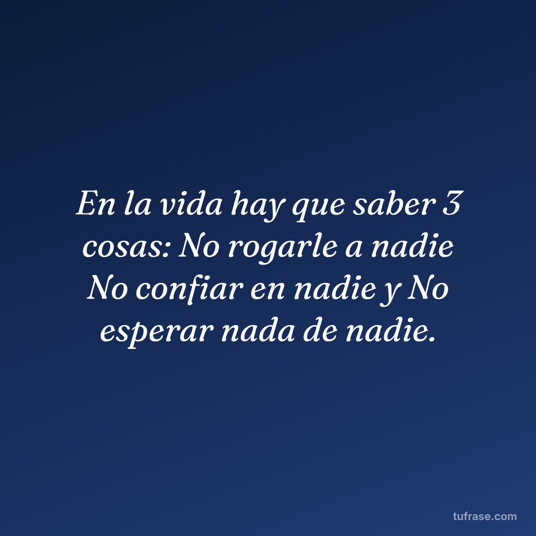 En la vida hay que saber 3 cosas: No rogarle a nadie No confiar en nadie y No esperar nada de nadie.