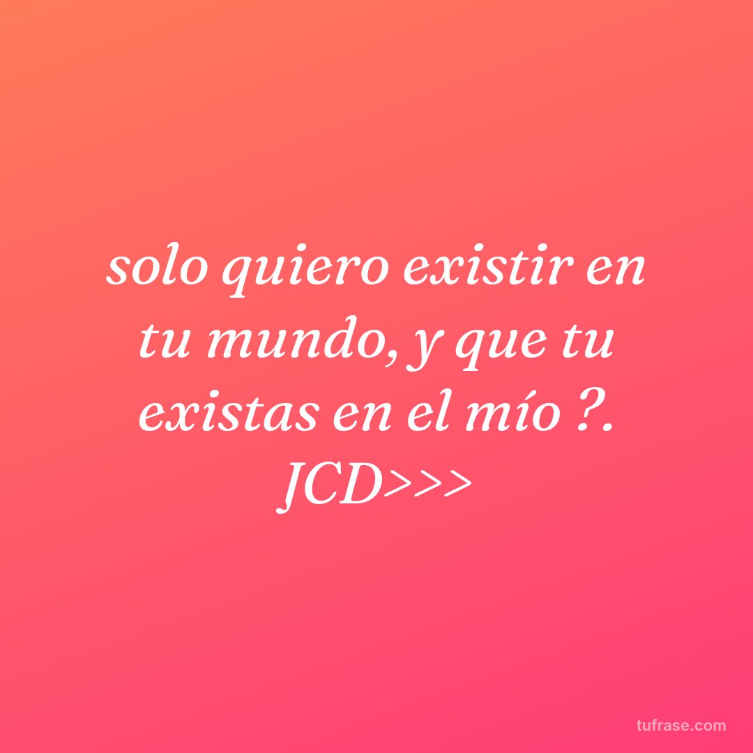 solo quiero existir en tu mundo, y que tu existas en el mío ?. JCD>>>