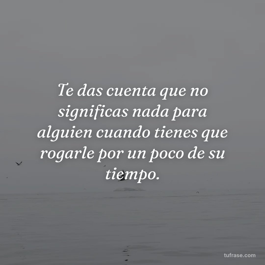 Te das cuenta que no significas nada para alguien cuando tienes que rogarle por un poco de su tiempo.