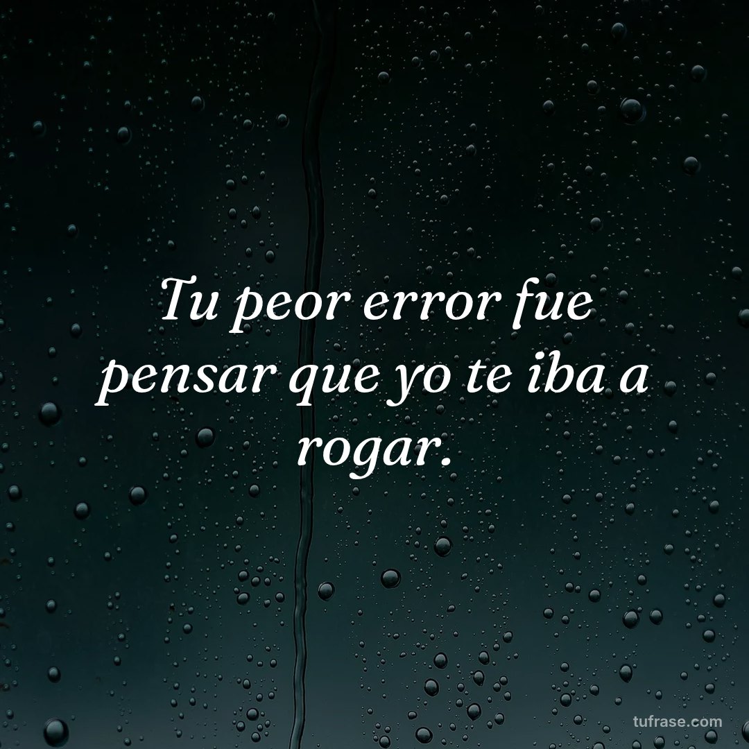 Tu peor error fue pensar que yo te iba a rogar.