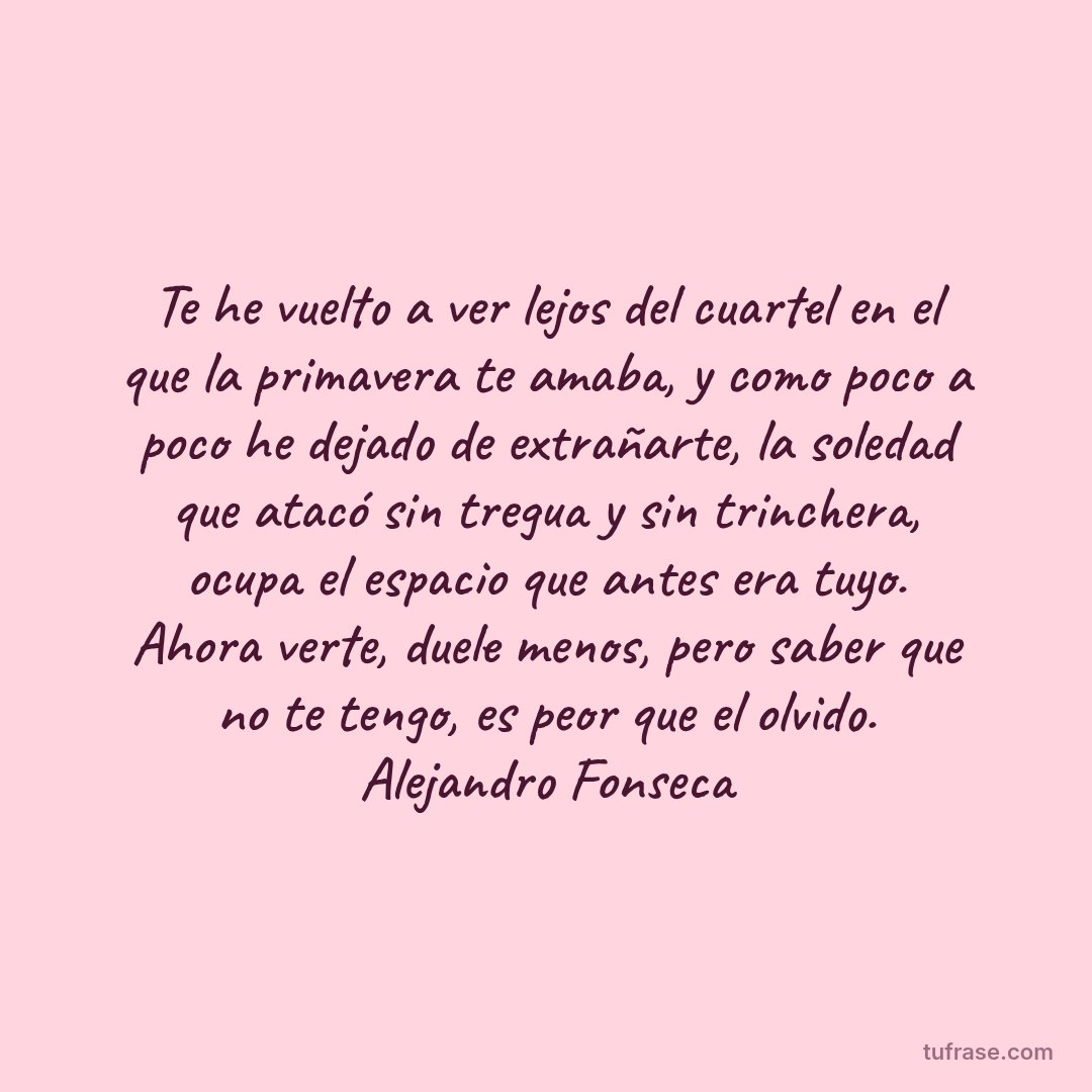 Te he vuelto a ver lejos del cuartel en el que la primavera te amaba, y como poco a poco he dejado de extrañarte, la soledad que atacó sin tregua y sin trinchera, ocupa el espacio que antes era tuyo. Ahora verte, duele menos, pero saber que no te tengo, es peor que el olvido. Alejandro Fonseca