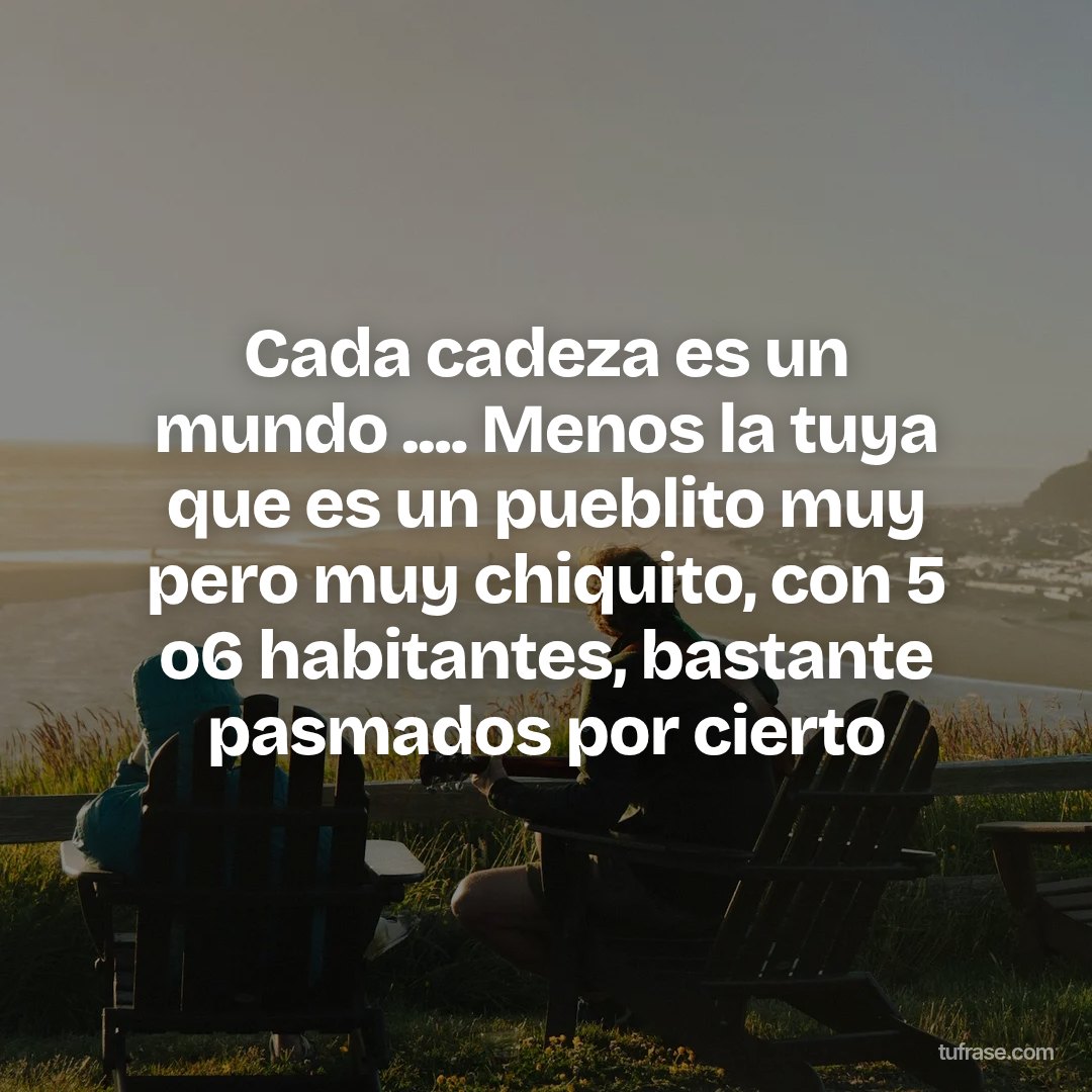 Cada cadeza es un mundo .... Menos la tuya que es un pueblito muy pero muy chiquito, con 5 o6 habitantes, bastante pasmados por cierto