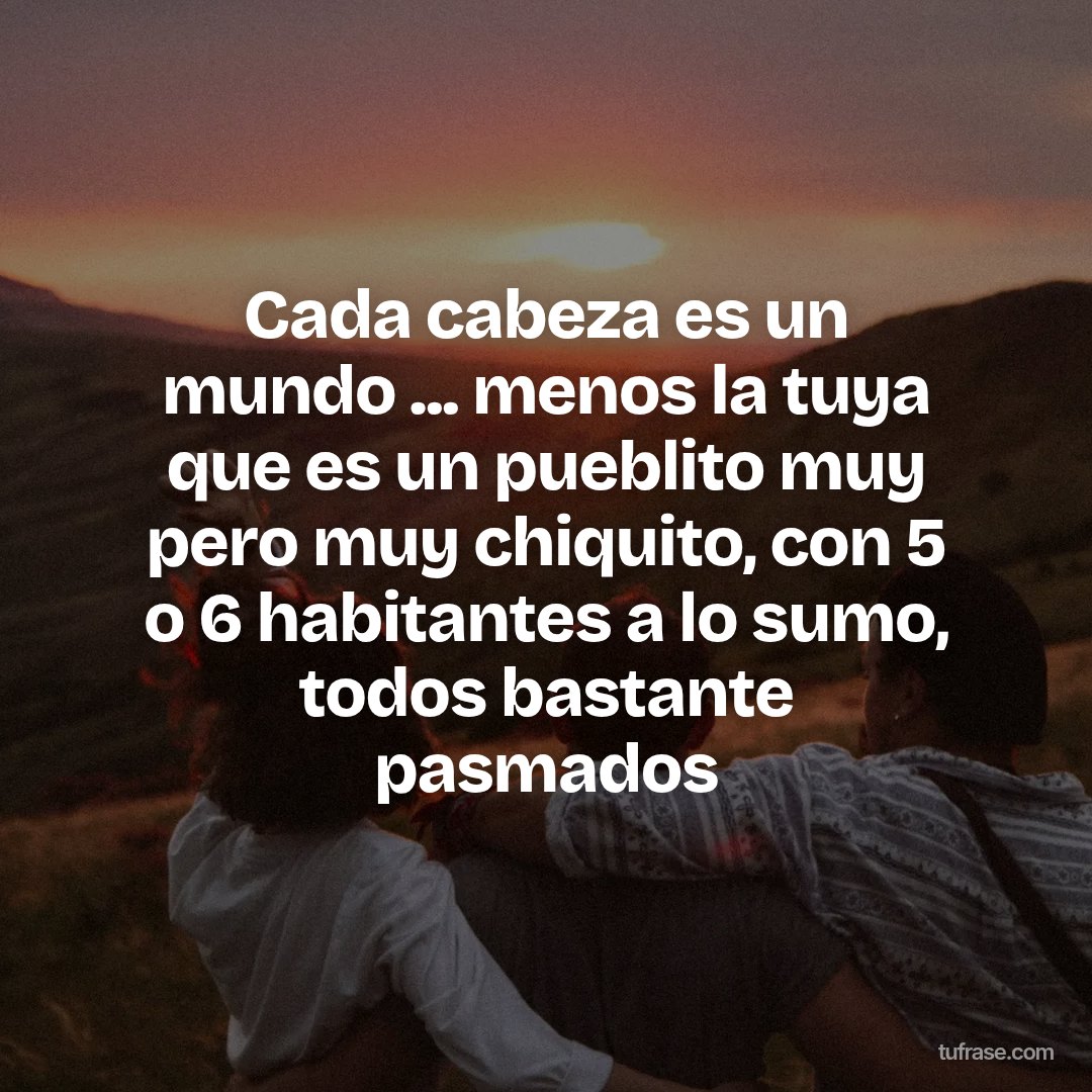 Cada cabeza es un mundo ... menos la tuya que es un pueblito muy pero muy chiquito, con 5 o 6 habitantes a lo sumo, todos bastante pasmados