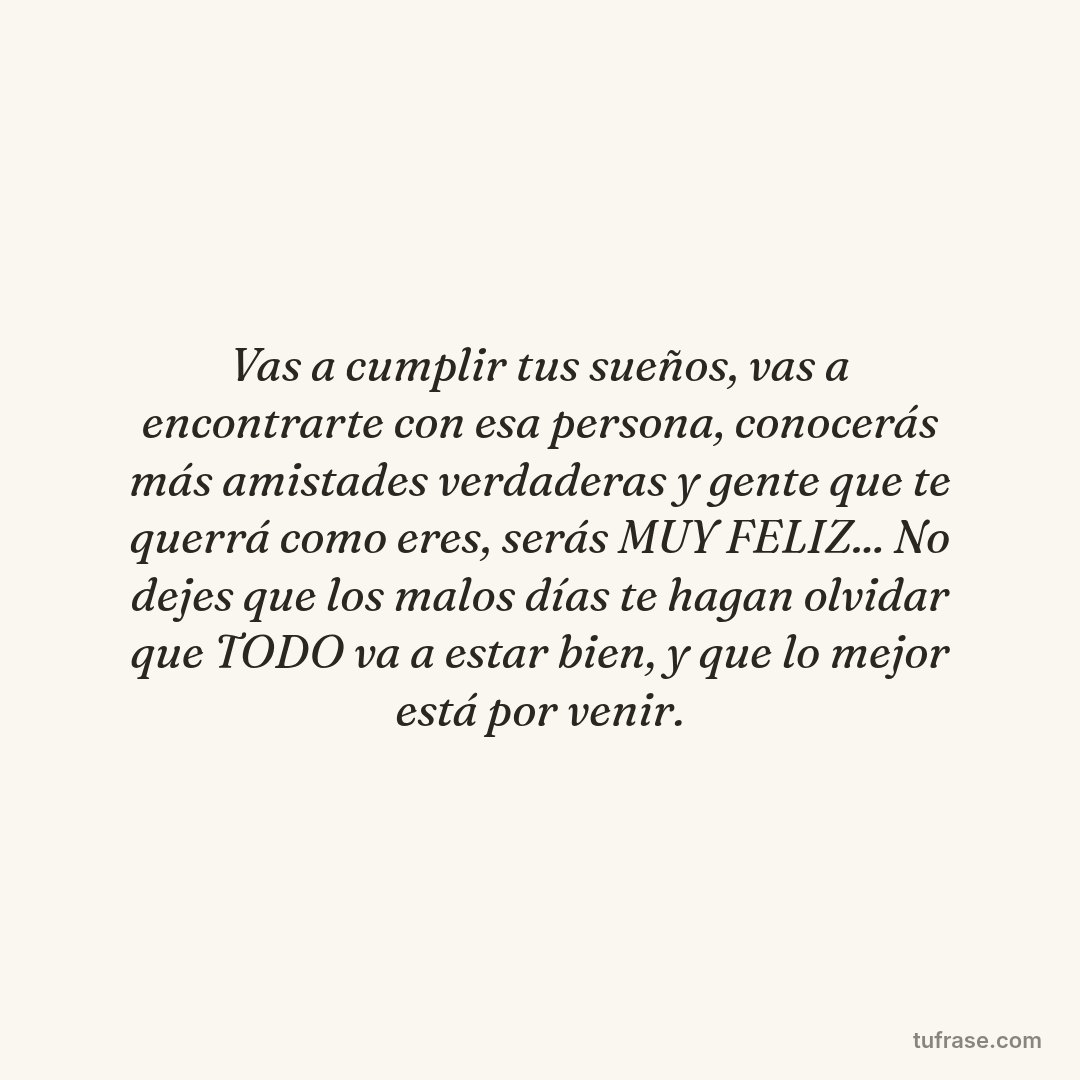 Vas a cumplir tus sueños, vas a encontrarte con esa persona, conocerás más amistades verdaderas y gente que te querrá como eres, serás MUY FELIZ... No dejes que los malos días te hagan olvidar que TODO va a estar bien, y que lo mejor está por venir.