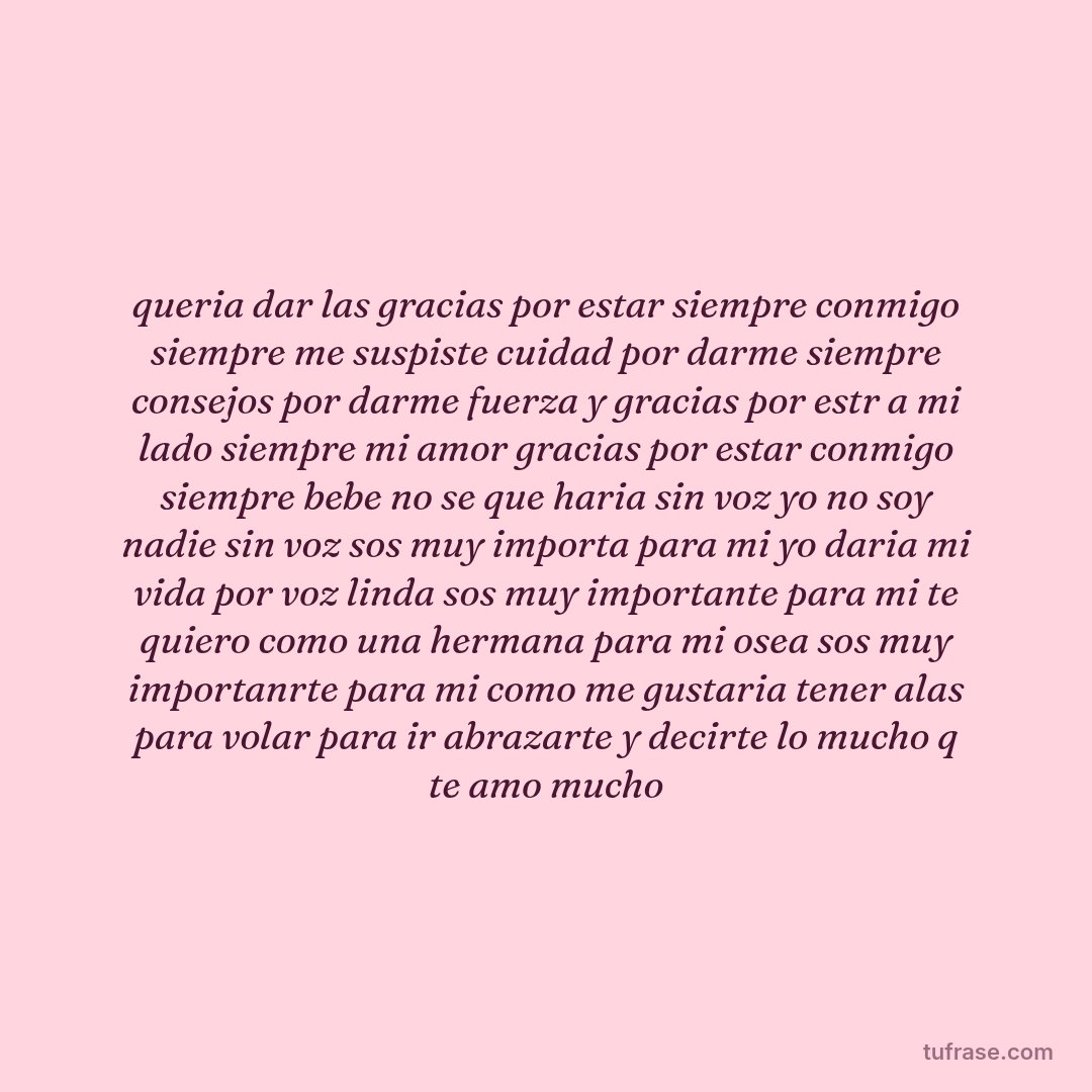 queria dar las gracias por estar siempre conmigo siempre me suspiste cuidad por darme siempre consejos por darme fuerza y gracias por estr a mi lado siempre mi amor gracias por estar conmigo siempre bebe no se que haria sin voz yo no soy nadie sin voz sos muy importa para mi yo daria mi vida por voz linda sos muy importante para mi te quiero como una hermana para mi osea sos muy importanrte para mi como me gustaria tener alas para volar para ir abrazarte y decirte lo mucho q te amo mucho