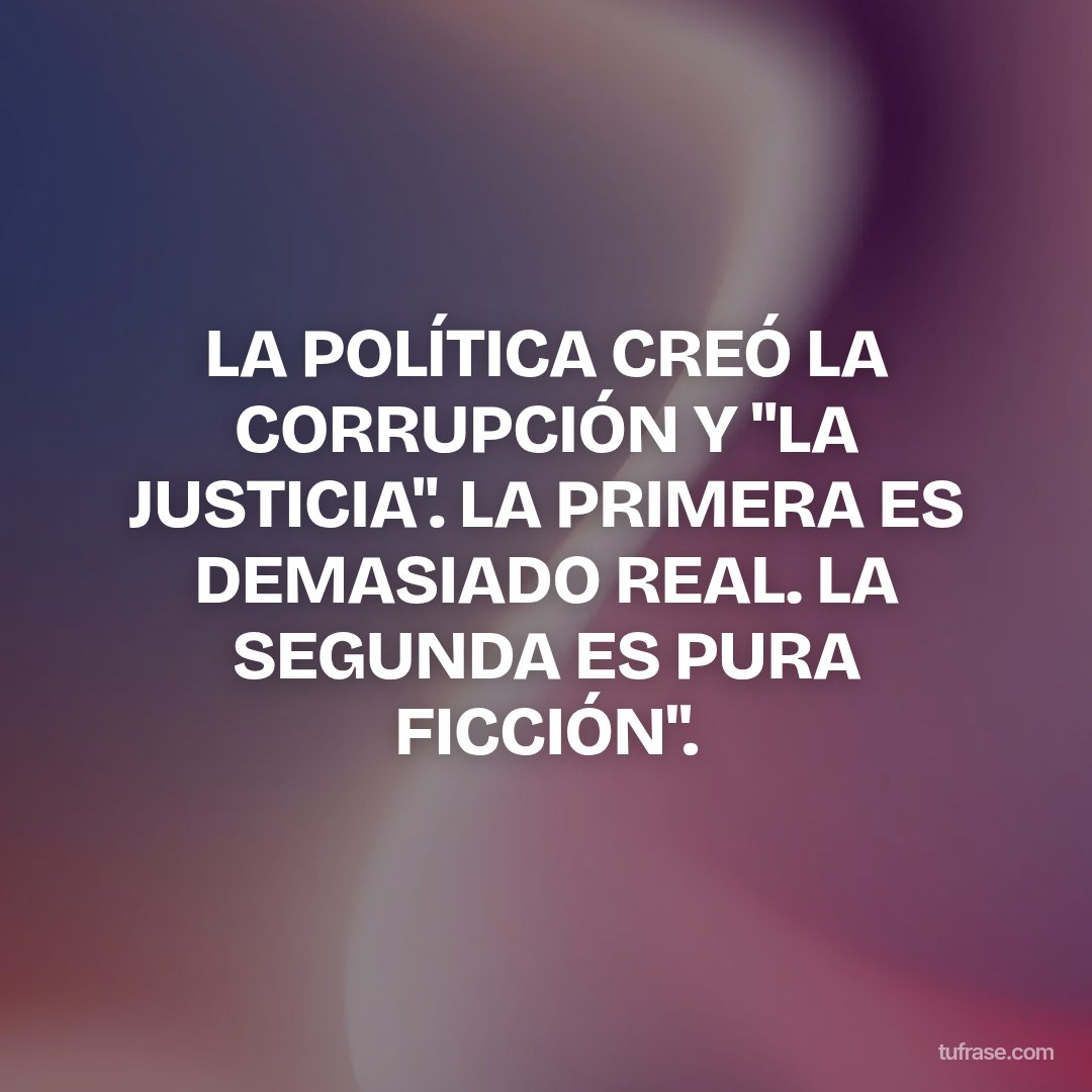 LA POLÍTICA CREÓ LA CORRUPCIÓN Y "LA JUSTICIA". LA PRIMERA ES DEMASIADO REAL. LA SEGUNDA ES PURA FICCIÓN".
