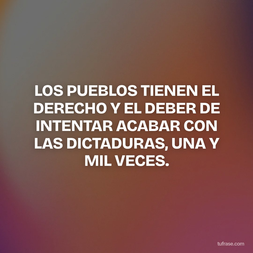 LOS PUEBLOS TIENEN EL DERECHO Y EL DEBER DE INTENTAR ACABAR CON LAS DICTADURAS, UNA Y MIL VECES.