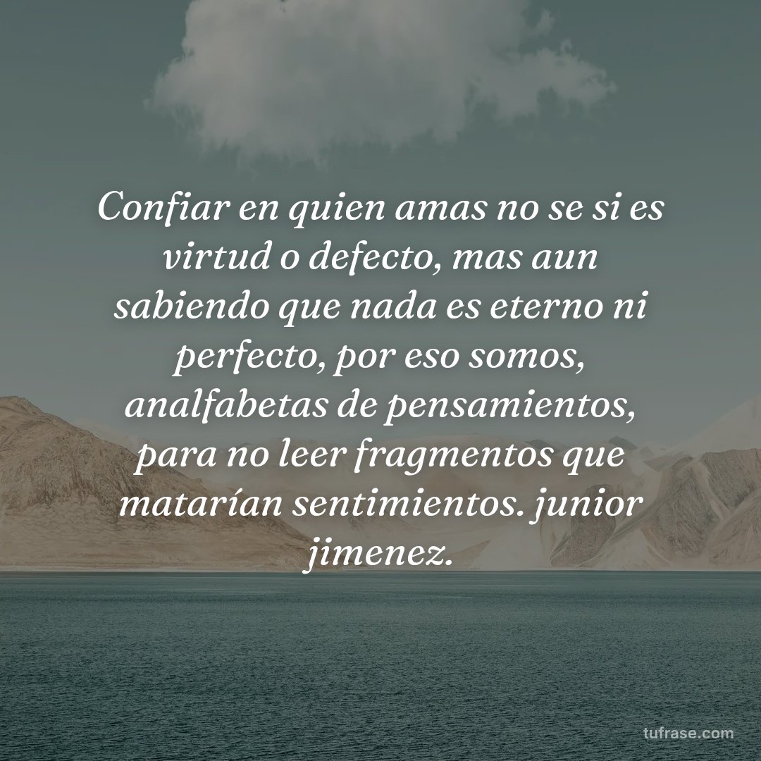 Confiar en quien amas no se si es virtud o defecto, mas aun sabiendo que nada es eterno ni perfecto, por eso somos, analfabetas de pensamientos, para no leer fragmentos que matarían sentimientos. junior jimenez.