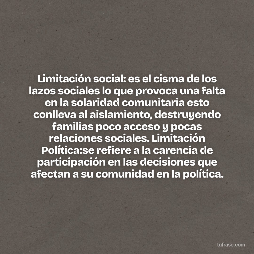 Limitación social: es el cisma de los lazos sociales lo que provoca una falta en la solaridad comunitaria esto conlleva al aislamiento, destruyendo familias poco acceso y pocas relaciones sociales. Limitación Política:se refiere a la carencia de participación en las decisiones que afectan a su comunidad en la política.