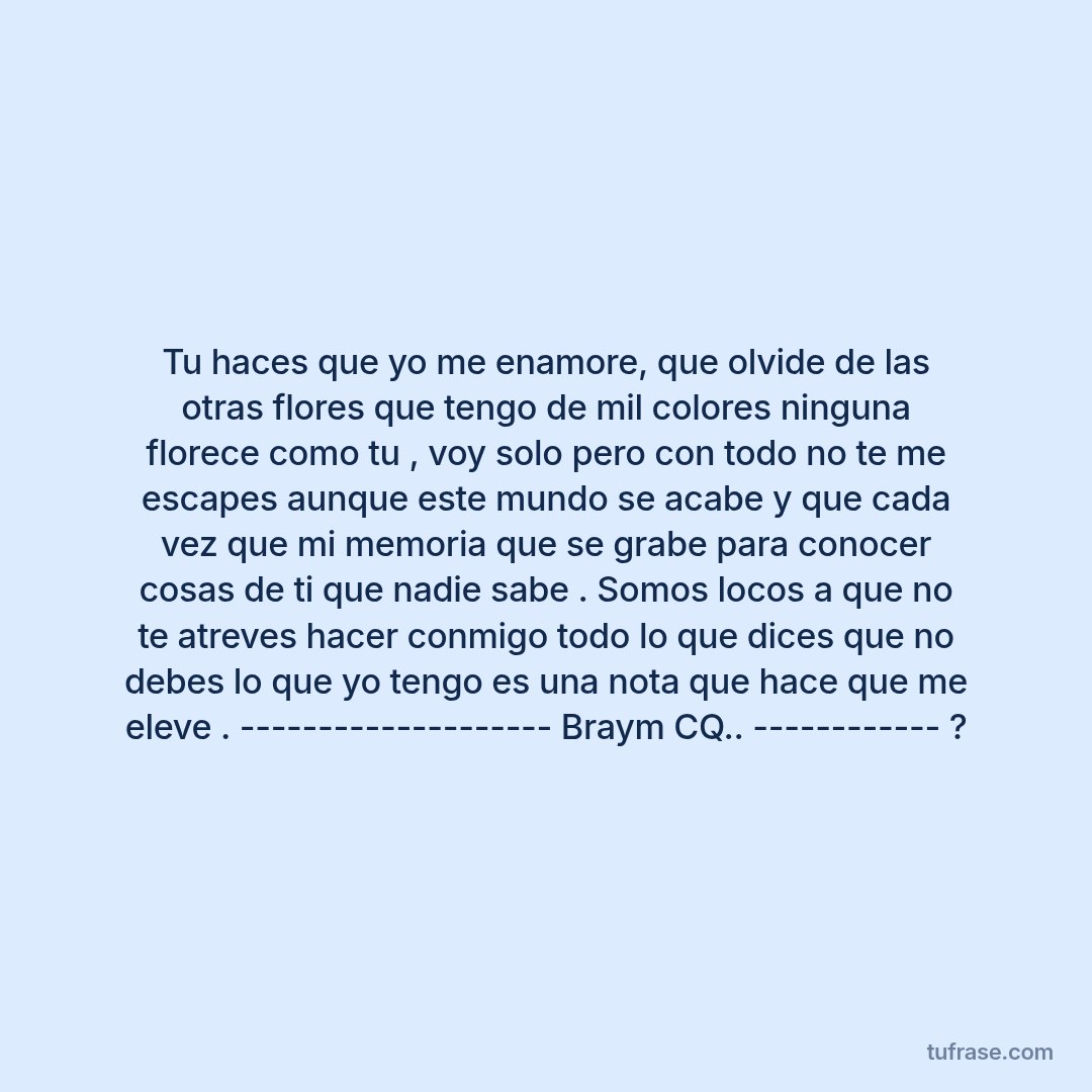 Tu haces que yo me enamore, que olvide de las otras flores que tengo de mil colores ninguna florece como tu , voy solo pero con todo no te me escapes aunque este mundo se acabe y que cada vez que mi memoria que se grabe para conocer cosas de ti que nadie sabe . Somos locos a que no te atreves hacer conmigo todo lo que dices que no debes lo que yo tengo es una nota que hace que me eleve . -------------------- Braym CQ.. ------------ ?