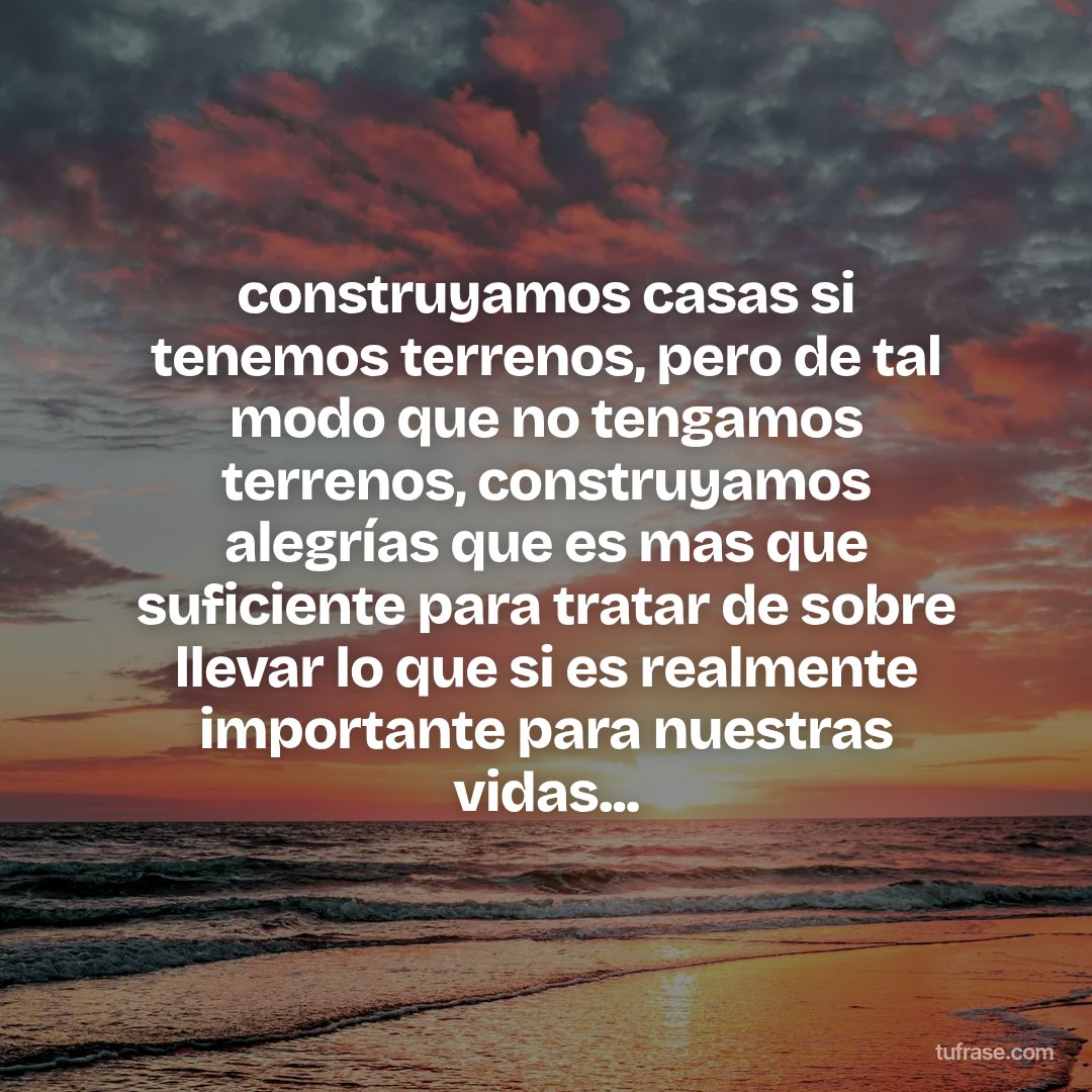 construyamos casas si tenemos terrenos, pero de tal modo que no tengamos terrenos, construyamos alegrías que es mas que suficiente para tratar de sobre llevar lo que si es realmente importante para nuestras vidas...