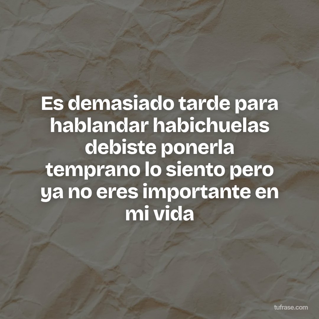 Es demasiado tarde para hablandar habichuelas debiste ponerla temprano lo siento pero ya no eres importante en mi vida