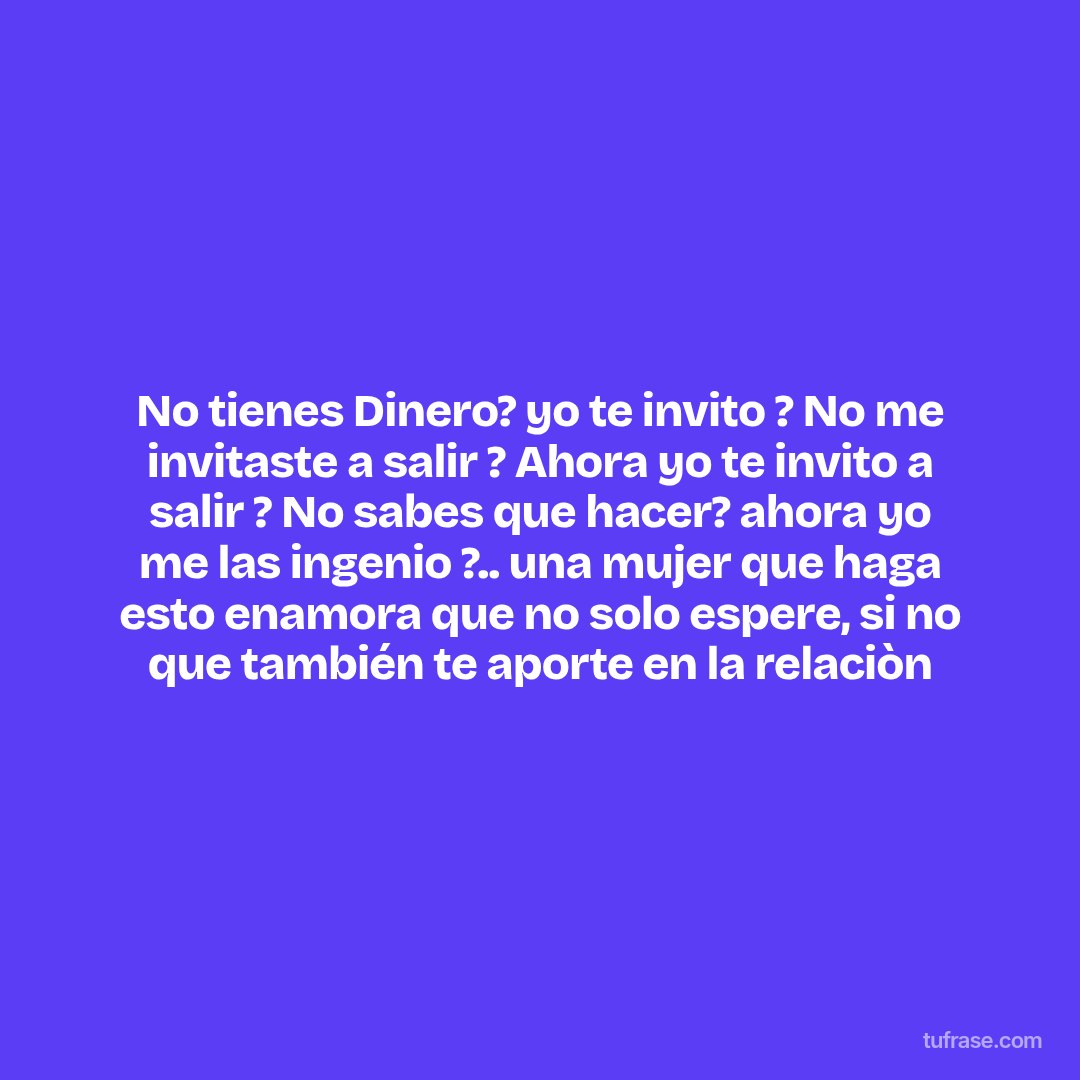 No tienes Dinero? yo te invito ? No me invitaste a salir ? Ahora yo te invito a salir ? No sabes que hacer? ahora yo me las ingenio ?.. una mujer que haga esto enamora que no solo espere, si no que también te aporte en la relaciòn