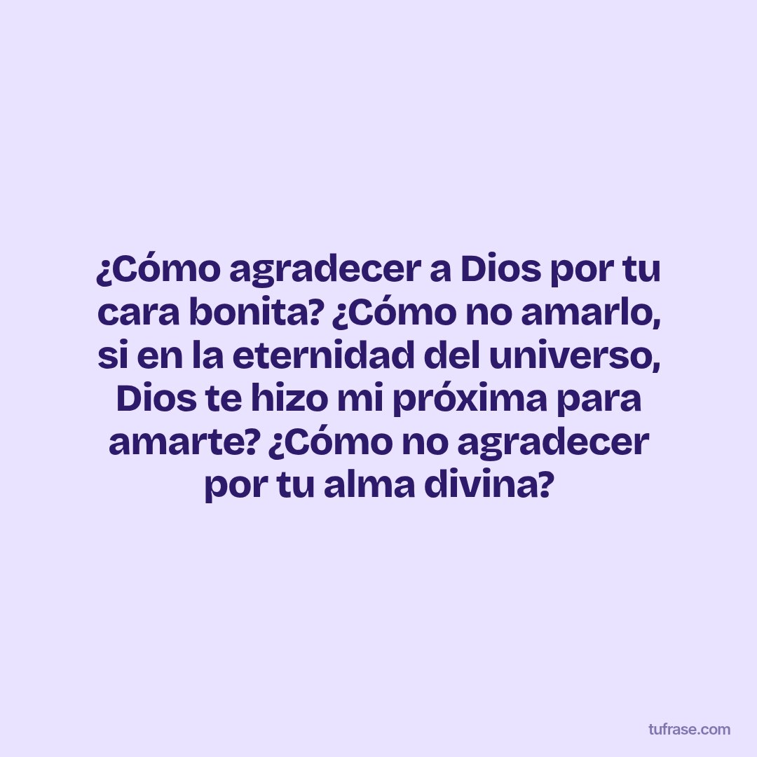 ¿Cómo agradecer a Dios por tu cara bonita? ¿Cómo no amarlo, si en la eternidad del universo, Dios te hizo mi próxima para amarte? ¿Cómo no agradecer por tu alma divina?