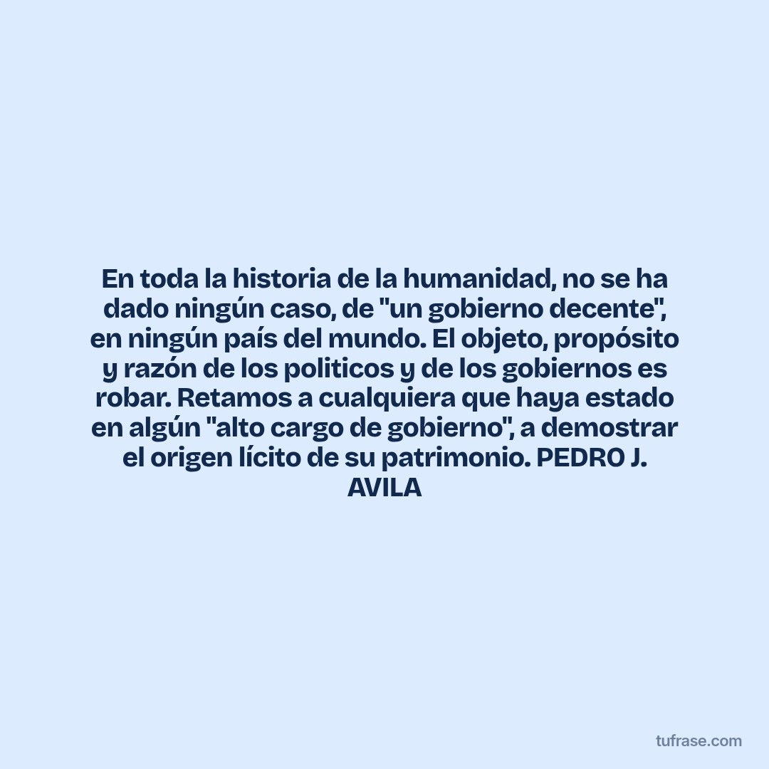 En toda la historia de la humanidad, no se ha dado ningún caso, de "un gobierno decente", en ningún país del mundo. El objeto, propósito y razón de los politicos y de los gobiernos es robar. Retamos a cualquiera que haya estado en algún "alto cargo de gobierno", a demostrar el origen lícito de su patrimonio. PEDRO J. AVILA