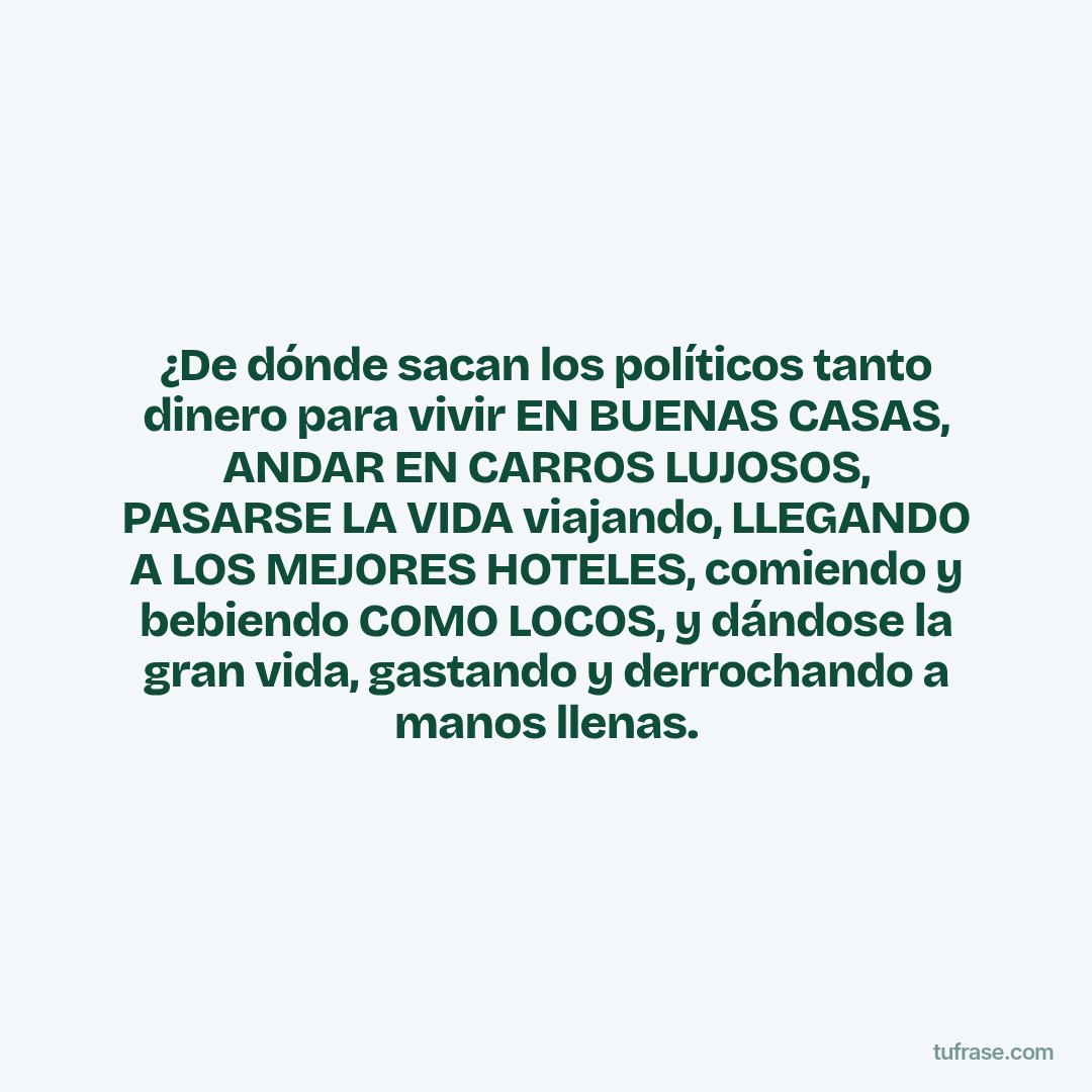 ¿De dónde sacan los políticos tanto dinero para vivir EN BUENAS CASAS, ANDAR EN CARROS LUJOSOS, PASARSE LA VIDA viajando, LLEGANDO A LOS MEJORES HOTELES, comiendo y bebiendo COMO LOCOS, y dándose la gran vida, gastando y derrochando a manos llenas.