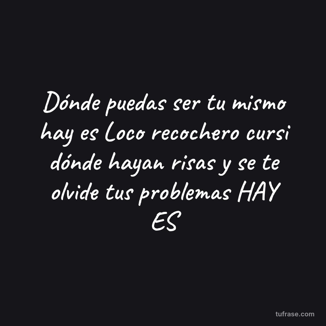 Dónde puedas ser tu mismo hay es Loco recochero cursi dónde hayan risas y se te olvide tus problemas HAY ES
