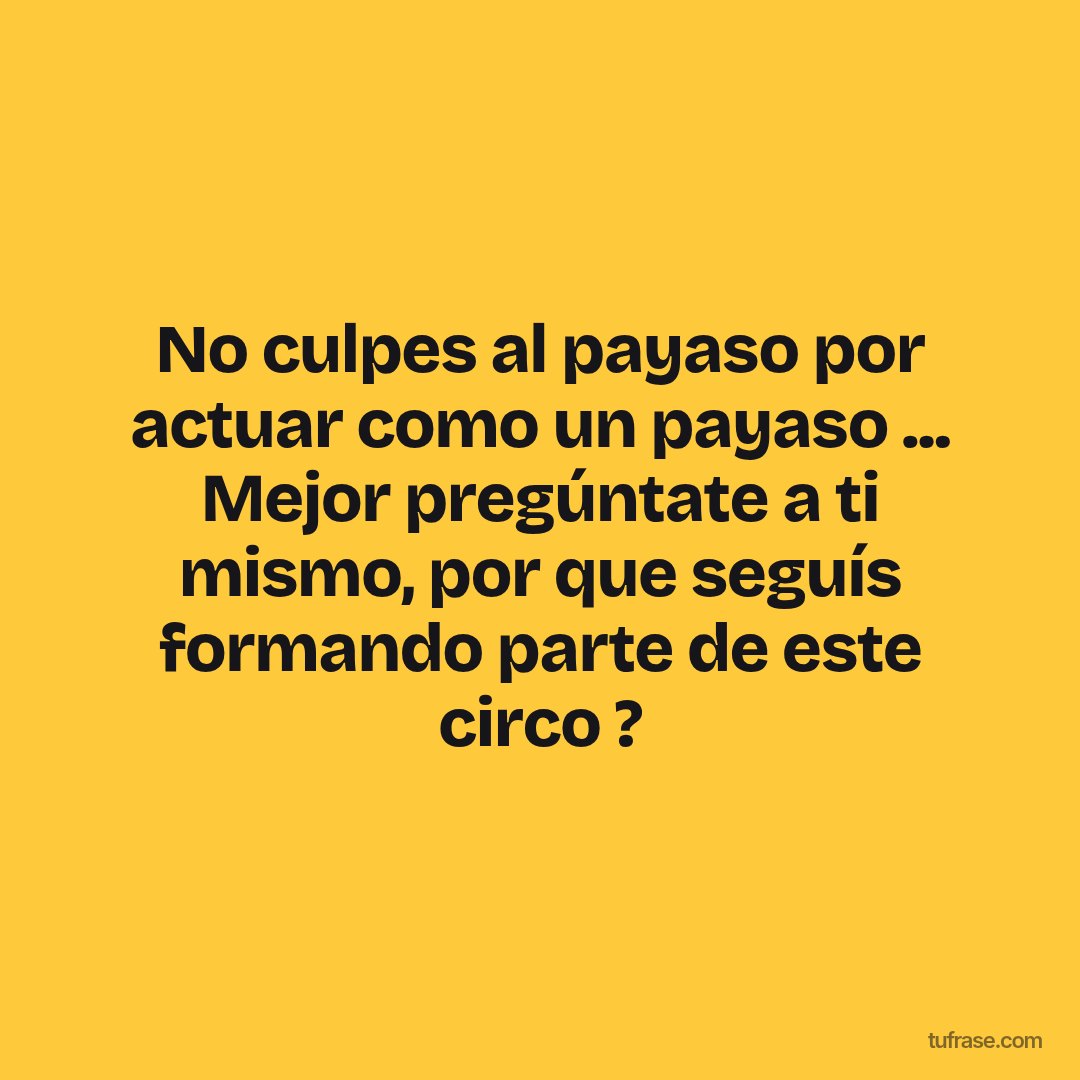 No culpes al payaso por actuar como un payaso ... Mejor pregúntate a ti mismo, por que seguís formando parte de este circo ?