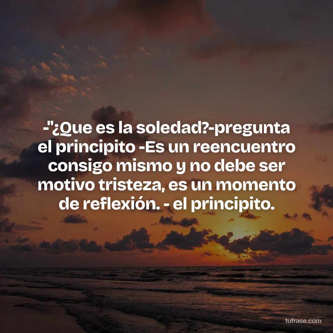 -''¿Que es la soledad?-pregunta el principito -Es un reencuentro consigo mismo y no debe ser motivo tristeza, es un momento de reflexión. - el principito.