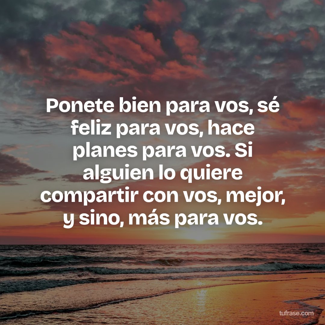 Ponete bien para vos, sé feliz para vos, hace planes para vos. Si alguien lo quiere compartir con vos, mejor, y sino, más para vos.