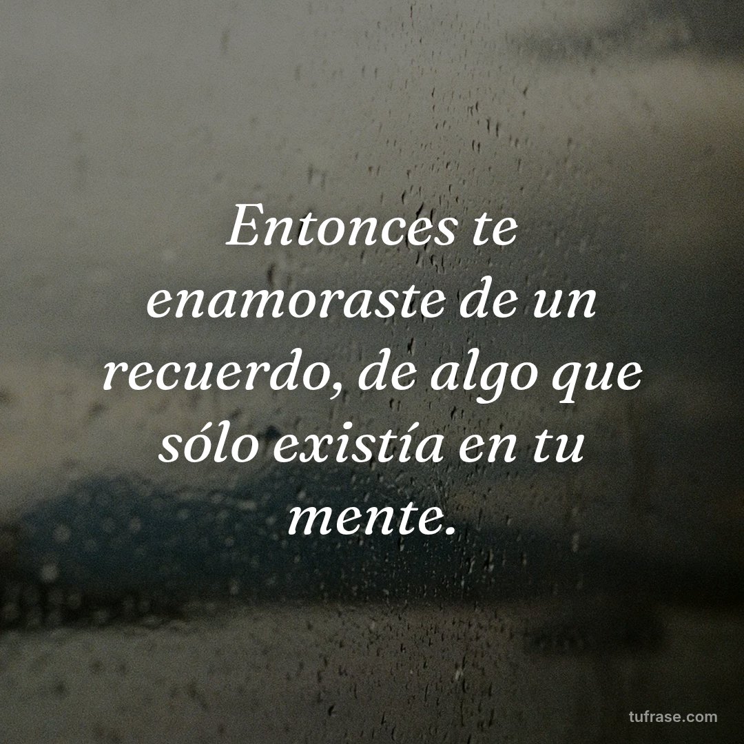Entonces te enamoraste de un recuerdo, de algo que sólo existía en tu mente.