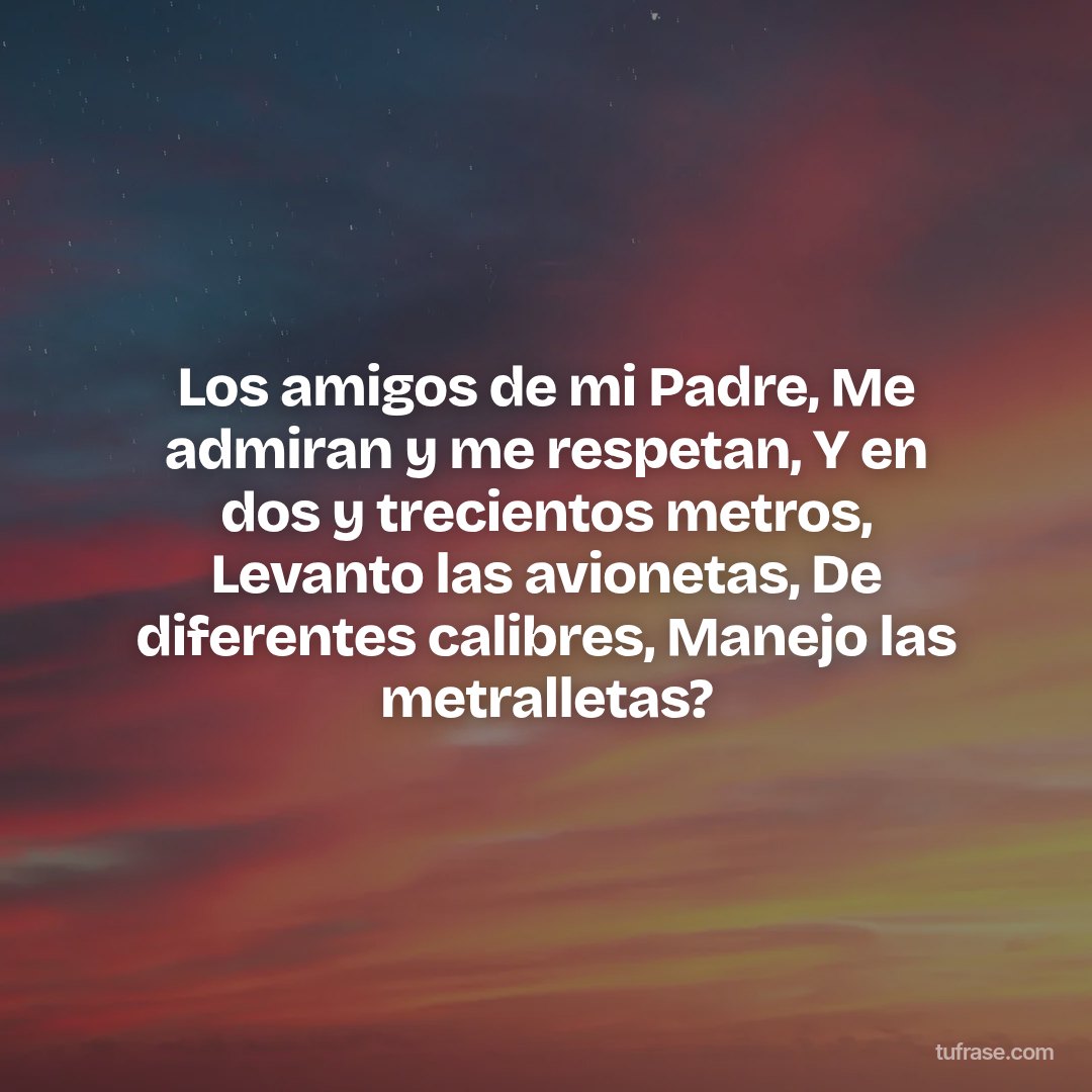Los amigos de mi Padre, Me admiran y me respetan, Y en dos y trecientos metros, Levanto las avionetas, De diferentes calibres, Manejo las metralletas?